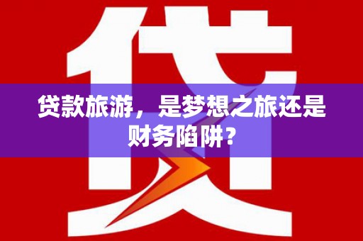 八德贷款旅游，是梦想之旅还是财务陷阱？