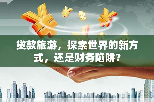 磁县贷款旅游，探索世界的新方式，还是财务陷阱？