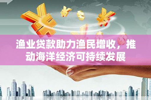 酉阳渔业贷款助力渔民增收，推动海洋经济可持续发展